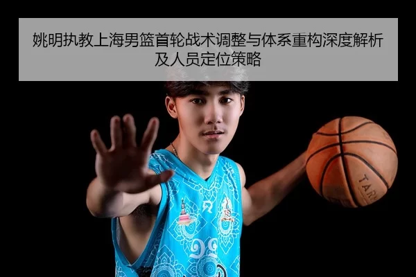姚明执教上海男篮首轮战术调整与体系重构深度解析及人员定位策略