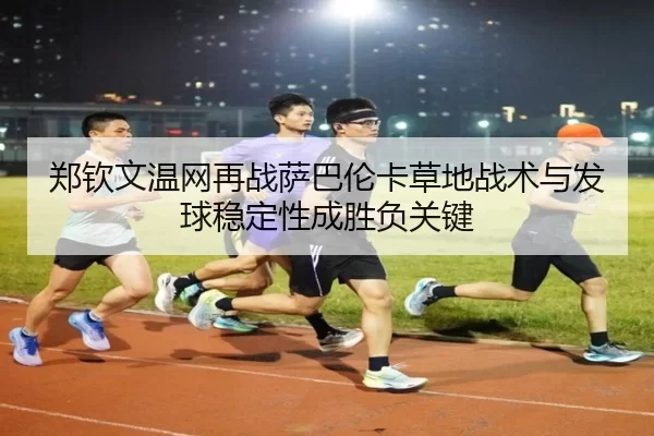 郑钦文温网再战萨巴伦卡草地战术与发球稳定性成胜负关键