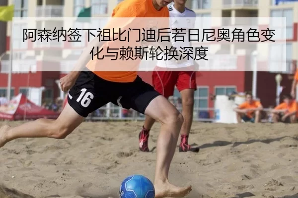 阿森纳签下祖比门迪后若日尼奥角色变化与赖斯轮换深度